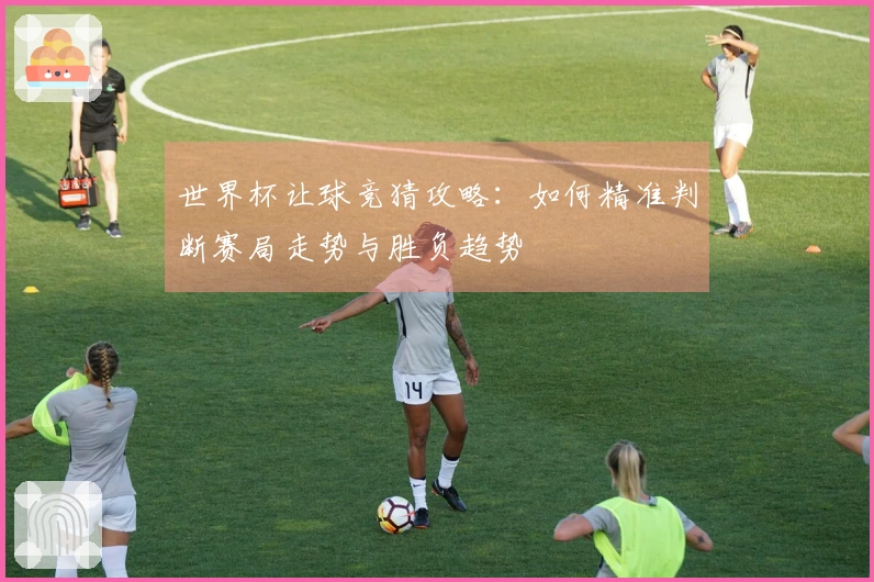 世界杯让球竞猜攻略：如何精准判断赛局走势与胜负趋势